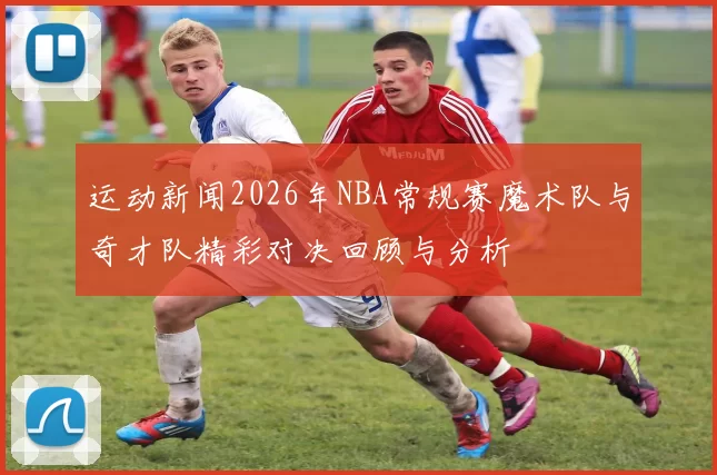 运动新闻2026年NBA常规赛魔术队与奇才队精彩对决回顾与分析