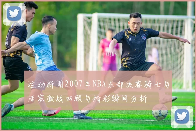 运动新闻2007年NBA东部决赛骑士与活塞激战回顾与精彩瞬间分析