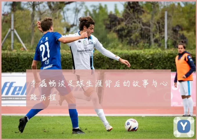 李磊畅谈足球生涯背后的故事与心路历程