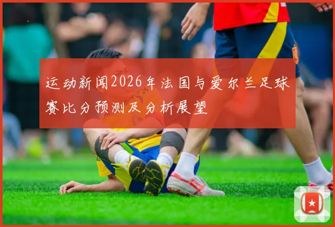运动新闻2026年法国与爱尔兰足球赛比分预测及分析展望